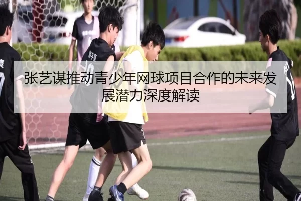张艺谋推动青少年网球项目合作的未来发展潜力深度解读